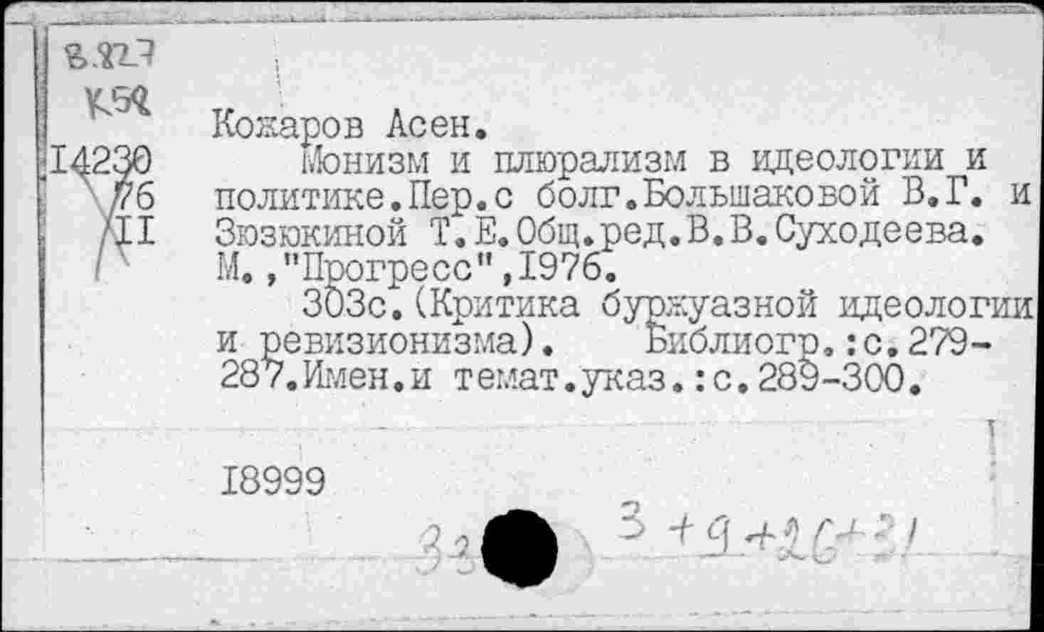 ﻿УЗД
Комаров Асен.
-14230 Монизм и плюрализм в идеологии и
' уб политике.Пер.с болг.Большаковой В.Г. и ; /II Зюзюкиной Т.Е.Общ.ред.В.В.Суходеева.
Г М.»"Прогресс",1976.
303с.(Критика буржуазной идеологии и ревизионизма). Биолиогр.:с.279-287.Имен.и темат.указ.:с.289-300.
18999